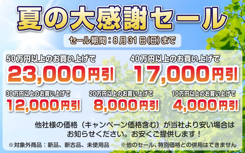 夏の大感謝セール、8月31日(日)迄/50万円以上23,000円引き、40万円以上17,000円引き、30万円以上12,000円引き、20万円以上8,000円引き、10万円以上4,000円引き