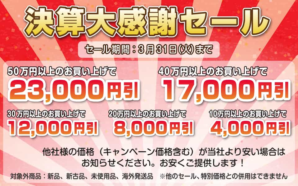 決算大感謝セール、3月31日(火)迄/50万円以上23,000円引き、40万円以上17,000円引き、30万円以上12,000円引き、20万円以上8,000円引き、10万円以上4,000円引き